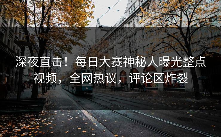 深夜直击！每日大赛神秘人曝光整点视频，全网热议，评论区炸裂