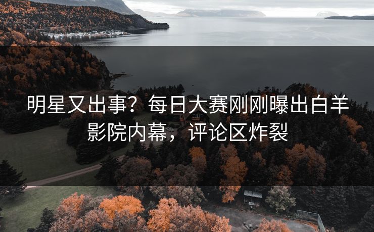 明星又出事？每日大赛刚刚曝出白羊影院内幕，评论区炸裂