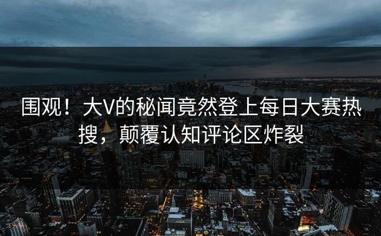 围观！大V的秘闻竟然登上每日大赛热搜，颠覆认知评论区炸裂