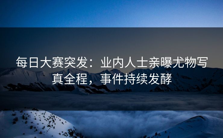 每日大赛突发：业内人士亲曝尤物写真全程，事件持续发酵