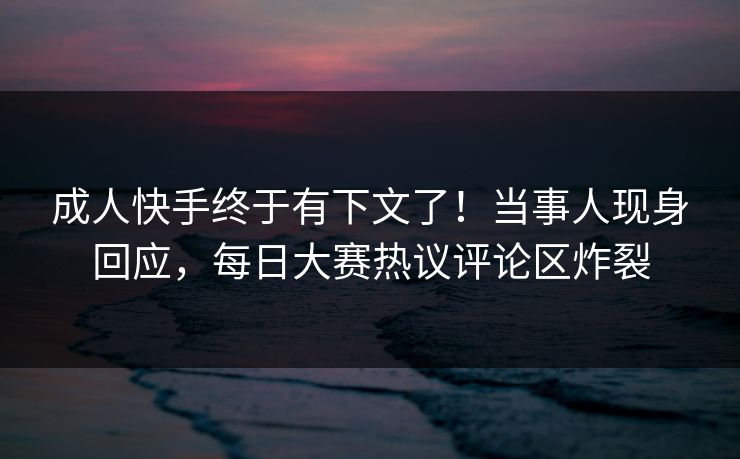 成人快手终于有下文了！当事人现身回应，每日大赛热议评论区炸裂