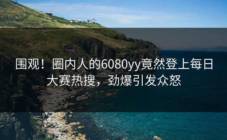 围观！圈内人的6080yy竟然登上每日大赛热搜，劲爆引发众怒