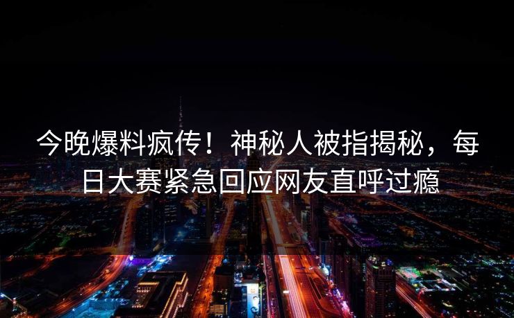 今晚爆料疯传！神秘人被指揭秘，每日大赛紧急回应网友直呼过瘾