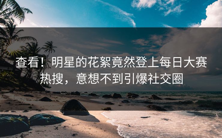 查看！明星的花絮竟然登上每日大赛热搜，意想不到引爆社交圈