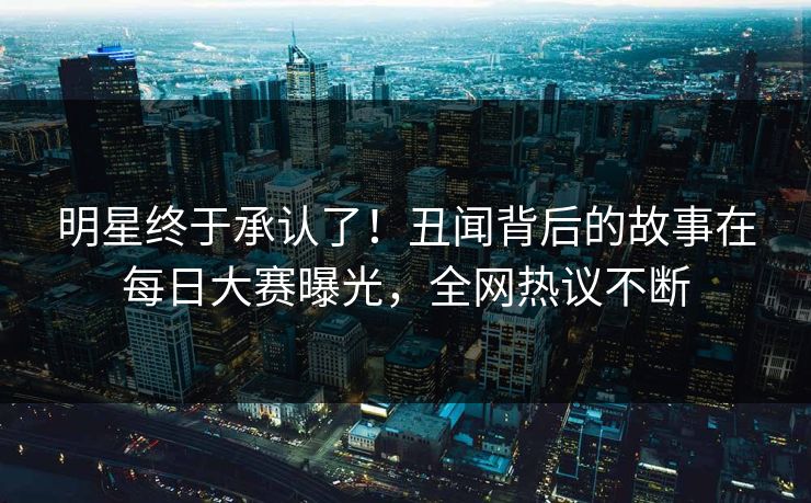明星终于承认了！丑闻背后的故事在每日大赛曝光，全网热议不断