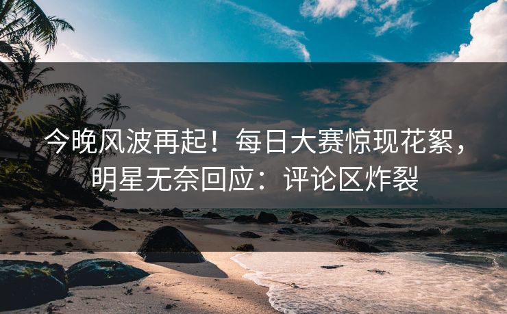 今晚风波再起！每日大赛惊现花絮，明星无奈回应：评论区炸裂