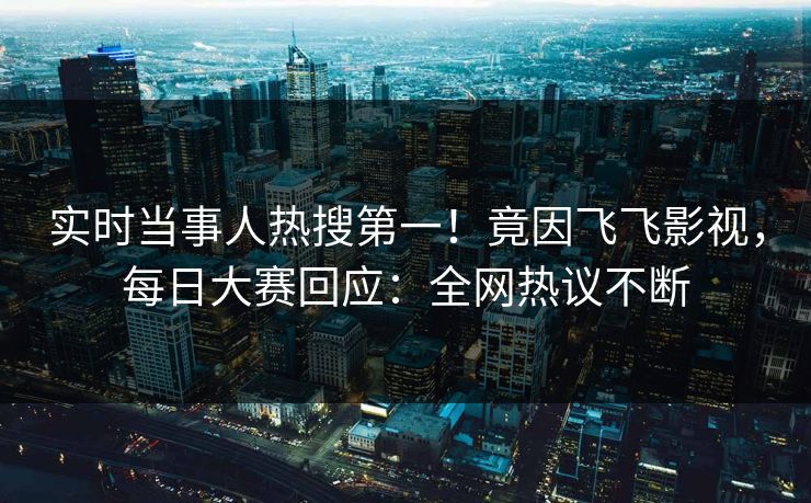 实时当事人热搜第一！竟因飞飞影视，每日大赛回应：全网热议不断