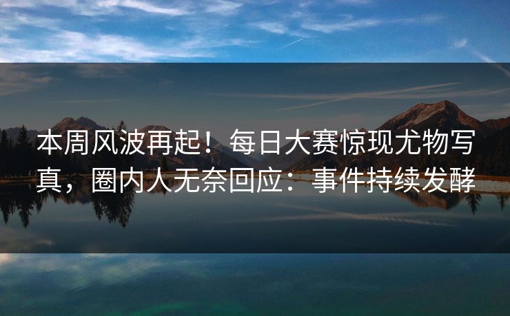 本周风波再起！每日大赛惊现尤物写真，圈内人无奈回应：事件持续发酵