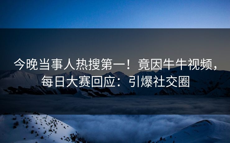 今晚当事人热搜第一！竟因牛牛视频，每日大赛回应：引爆社交圈