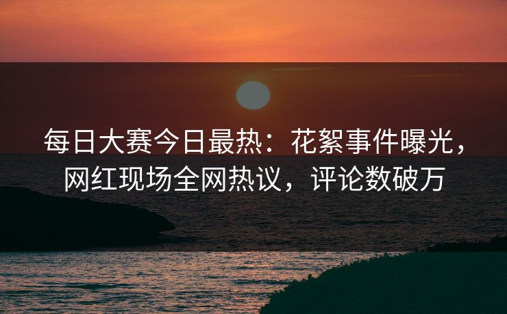 每日大赛今日最热：花絮事件曝光，网红现场全网热议，评论数破万