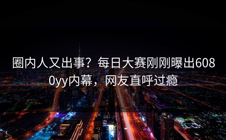 圈内人又出事？每日大赛刚刚曝出6080yy内幕，网友直呼过瘾