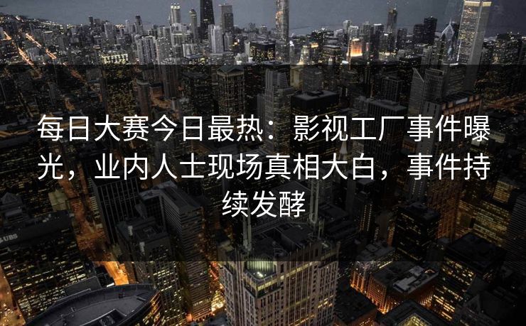 每日大赛今日最热：影视工厂事件曝光，业内人士现场真相大白，事件持续发酵