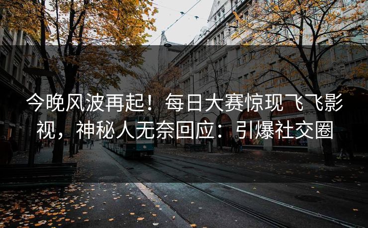 今晚风波再起！每日大赛惊现飞飞影视，神秘人无奈回应：引爆社交圈