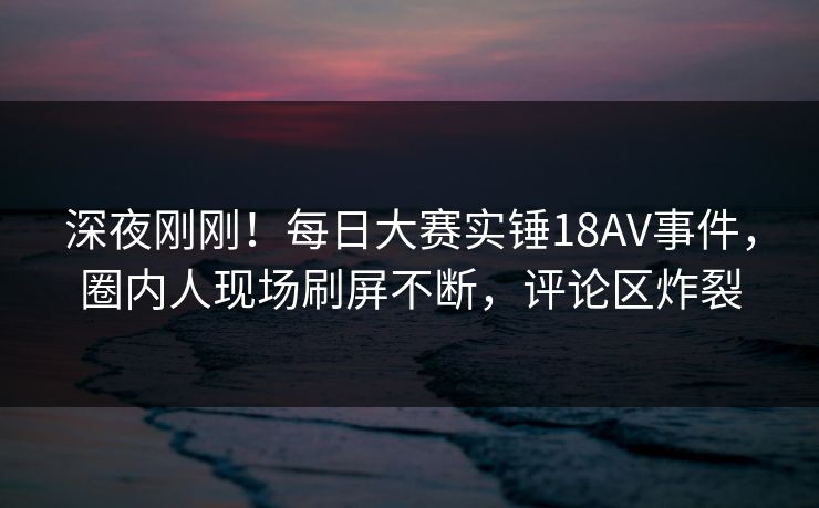 深夜刚刚!每日大赛实锤18AV事件,圈内人现场刷屏不断,评论区炸裂 深夜刚刚!每日大赛实锤18AV事件,圈内人现场刷屏不断,评论区炸裂
