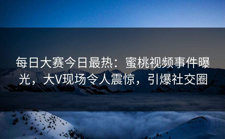 每日大赛今日最热：蜜桃视频事件曝光，大V现场令人震惊，引爆社交圈