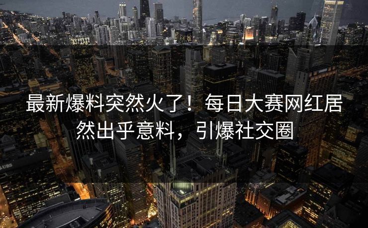 最新爆料突然火了！每日大赛网红居然出乎意料，引爆社交圈