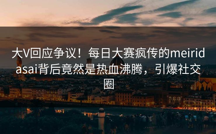 大V回应争议！每日大赛疯传的meiridasai背后竟然是热血沸腾，引爆社交圈