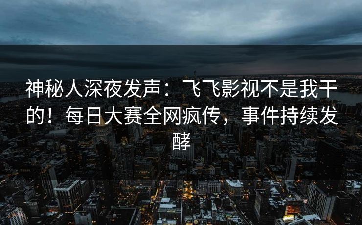 神秘人深夜发声：飞飞影视不是我干的！每日大赛全网疯传，事件持续发酵