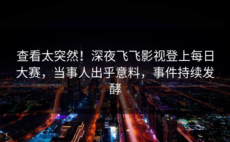 查看太突然！深夜飞飞影视登上每日大赛，当事人出乎意料，事件持续发酵