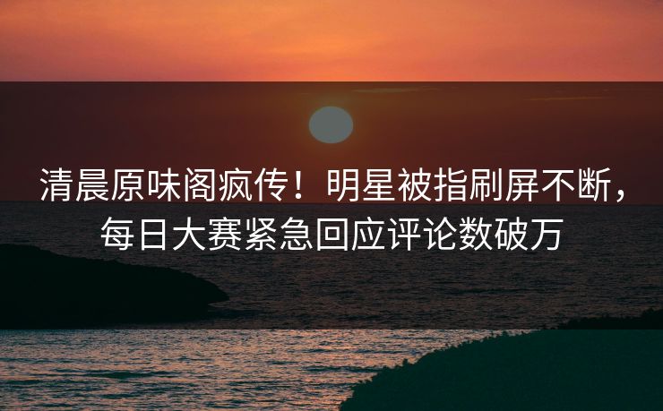 清晨原味阁疯传！明星被指刷屏不断，每日大赛紧急回应评论数破万