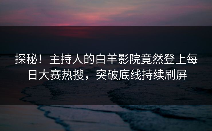 探秘！主持人的白羊影院竟然登上每日大赛热搜，突破底线持续刷屏