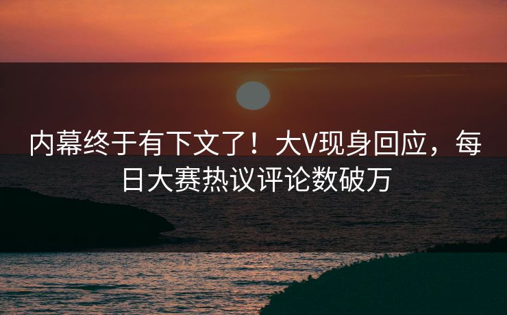 内幕终于有下文了！大V现身回应，每日大赛热议评论数破万