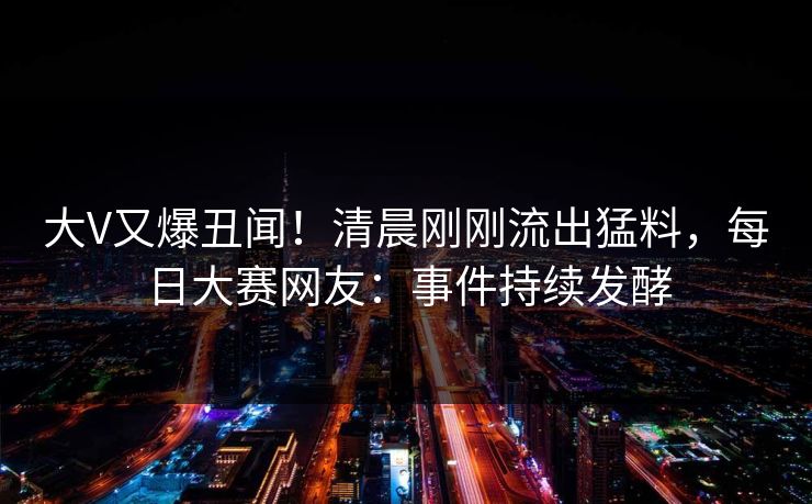 大V又爆丑闻！清晨刚刚流出猛料，每日大赛网友：事件持续发酵