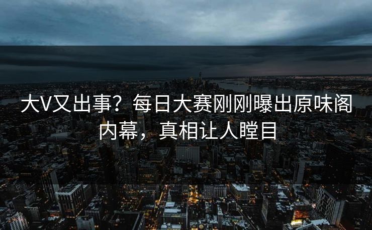 大V又出事？每日大赛刚刚曝出原味阁内幕，真相让人瞠目