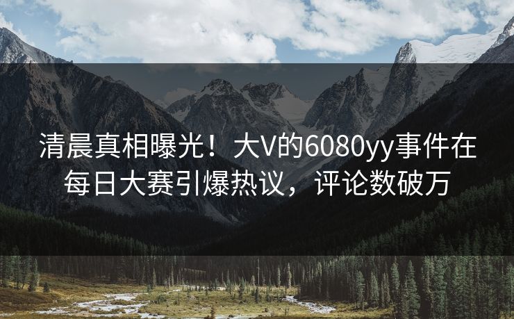 清晨真相曝光！大V的6080yy事件在每日大赛引爆热议，评论数破万