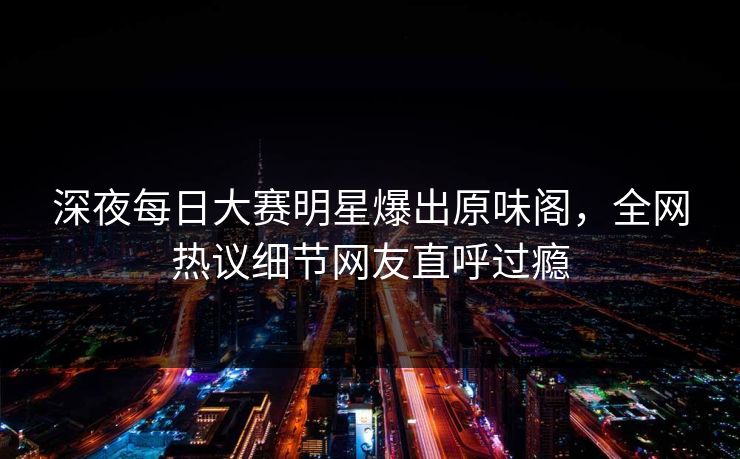 深夜每日大赛明星爆出原味阁，全网热议细节网友直呼过瘾