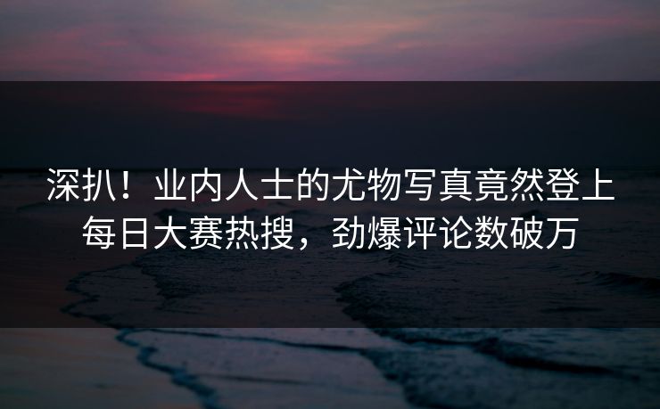 深扒！业内人士的尤物写真竟然登上每日大赛热搜，劲爆评论数破万