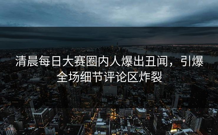 清晨每日大赛圈内人爆出丑闻，引爆全场细节评论区炸裂