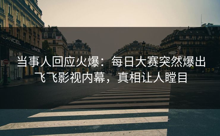 当事人回应火爆：每日大赛突然爆出飞飞影视内幕，真相让人瞠目