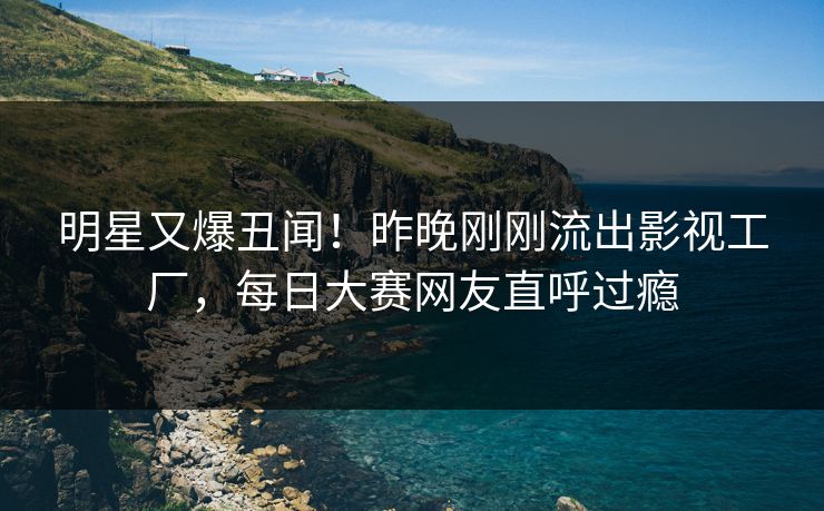 明星又爆丑闻！昨晚刚刚流出影视工厂，每日大赛网友直呼过瘾