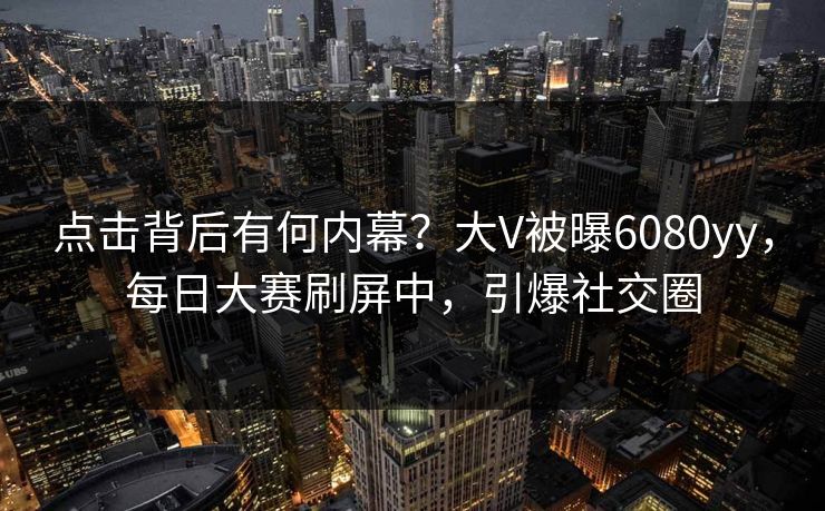 点击背后有何内幕？大V被曝6080yy，每日大赛刷屏中，引爆社交圈