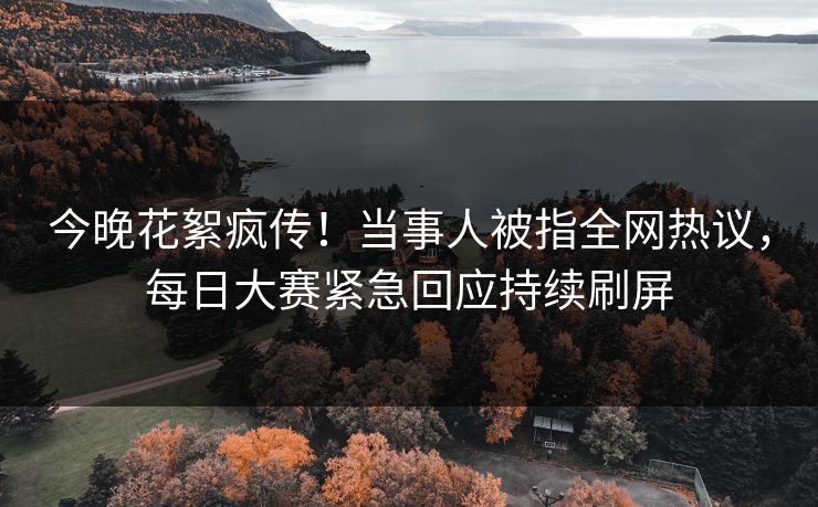 今晚花絮疯传！当事人被指全网热议，每日大赛紧急回应持续刷屏