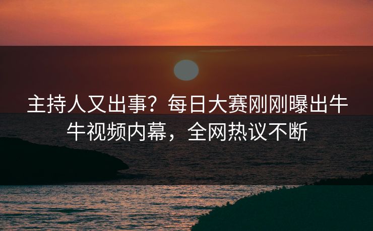 主持人又出事？每日大赛刚刚曝出牛牛视频内幕，全网热议不断