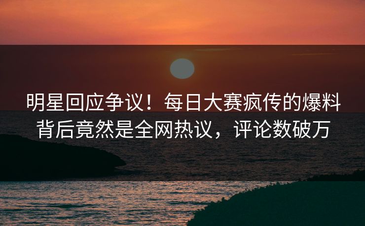 明星回应争议！每日大赛疯传的爆料背后竟然是全网热议，评论数破万