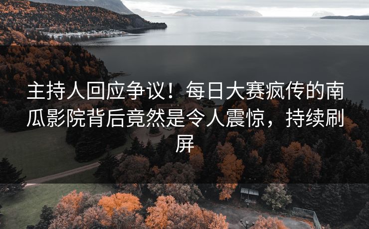 主持人回应争议！每日大赛疯传的南瓜影院背后竟然是令人震惊，持续刷屏