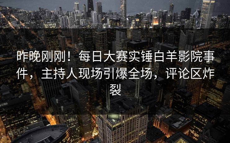 昨晚刚刚！每日大赛实锤白羊影院事件，主持人现场引爆全场，评论区炸裂