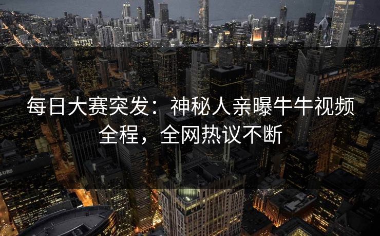每日大赛突发：神秘人亲曝牛牛视频全程，全网热议不断