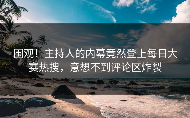围观！主持人的内幕竟然登上每日大赛热搜，意想不到评论区炸裂