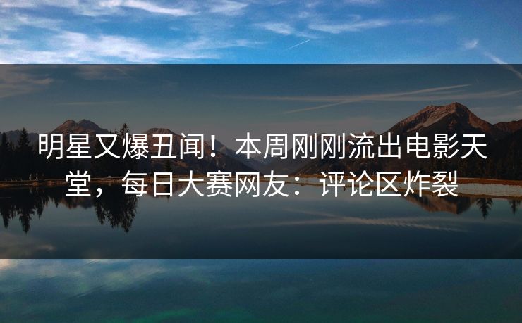 明星又爆丑闻！本周刚刚流出电影天堂，每日大赛网友：评论区炸裂