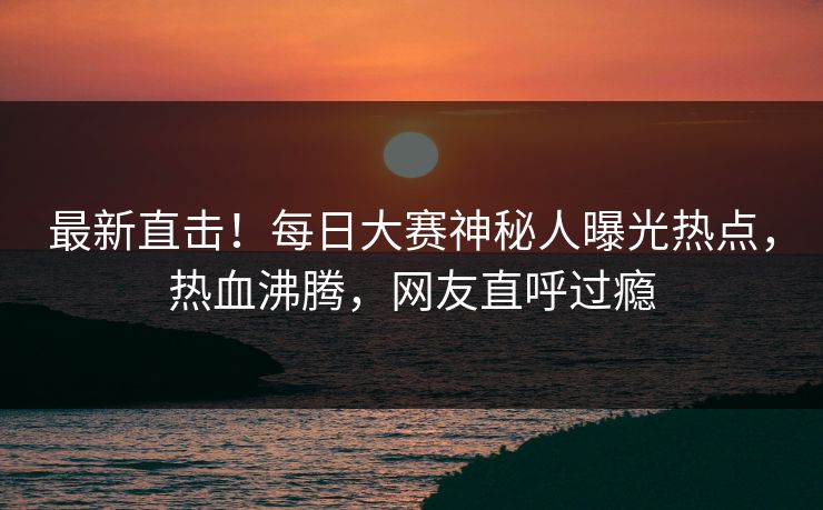 最新直击！每日大赛神秘人曝光热点，热血沸腾，网友直呼过瘾