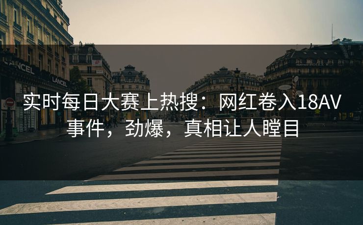 实时每日大赛上热搜：网红卷入18AV事件，劲爆，真相让人瞠目
