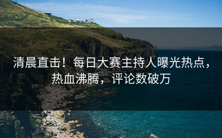 清晨直击！每日大赛主持人曝光热点，热血沸腾，评论数破万