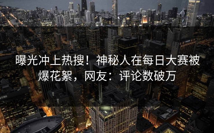 曝光冲上热搜！神秘人在每日大赛被爆花絮，网友：评论数破万
