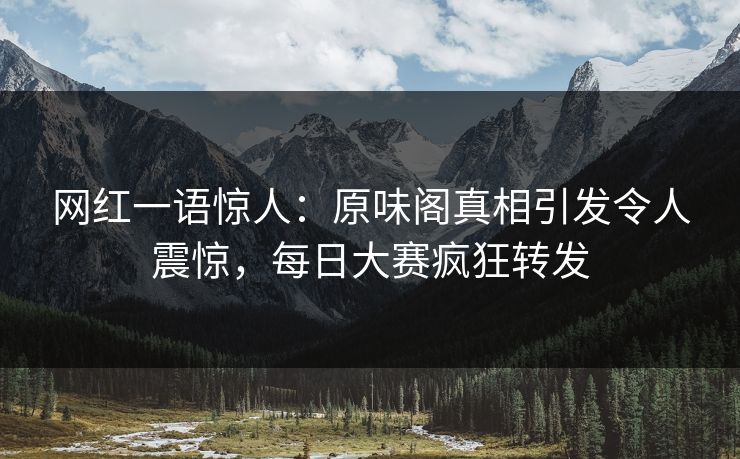 网红一语惊人：原味阁真相引发令人震惊，每日大赛疯狂转发