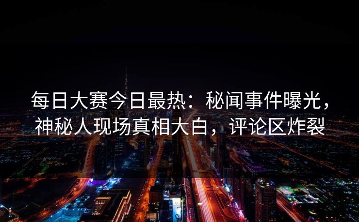 每日大赛今日最热：秘闻事件曝光，神秘人现场真相大白，评论区炸裂