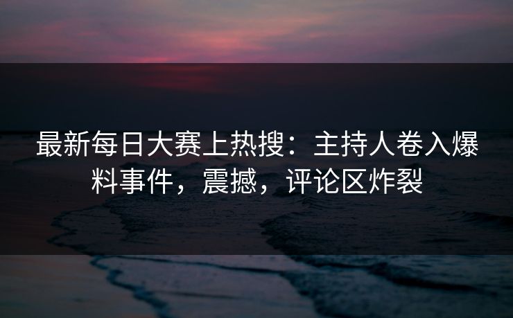 最新每日大赛上热搜：主持人卷入爆料事件，震撼，评论区炸裂
